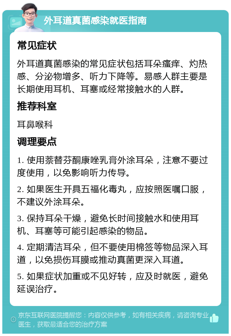 外耳道真菌感染就医指南 常见症状 外耳道真菌感染的常见症状包括耳朵瘙痒、灼热感、分泌物增多、听力下降等。易感人群主要是长期使用耳机、耳塞或经常接触水的人群。 推荐科室 耳鼻喉科 调理要点 1. 使用萘替芬酮康唑乳膏外涂耳朵，注意不要过度使用，以免影响听力传导。 2. 如果医生开具五福化毒丸，应按照医嘱口服，不建议外涂耳朵。 3. 保持耳朵干燥，避免长时间接触水和使用耳机、耳塞等可能引起感染的物品。 4. 定期清洁耳朵，但不要使用棉签等物品深入耳道，以免损伤耳膜或推动真菌更深入耳道。 5. 如果症状加重或不见好转，应及时就医，避免延误治疗。