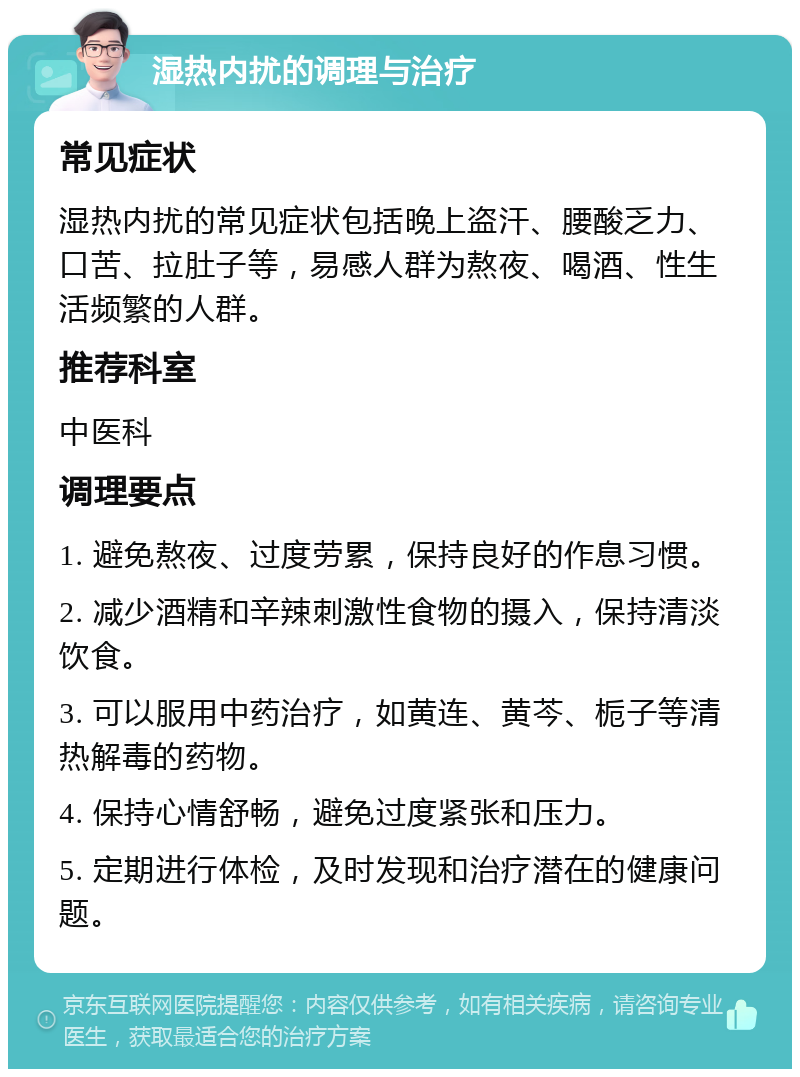 湿热内扰的调理与治疗 常见症状 湿热内扰的常见症状包括晚上盗汗、腰酸乏力、口苦、拉肚子等，易感人群为熬夜、喝酒、性生活频繁的人群。 推荐科室 中医科 调理要点 1. 避免熬夜、过度劳累，保持良好的作息习惯。 2. 减少酒精和辛辣刺激性食物的摄入，保持清淡饮食。 3. 可以服用中药治疗，如黄连、黄芩、栀子等清热解毒的药物。 4. 保持心情舒畅，避免过度紧张和压力。 5. 定期进行体检，及时发现和治疗潜在的健康问题。