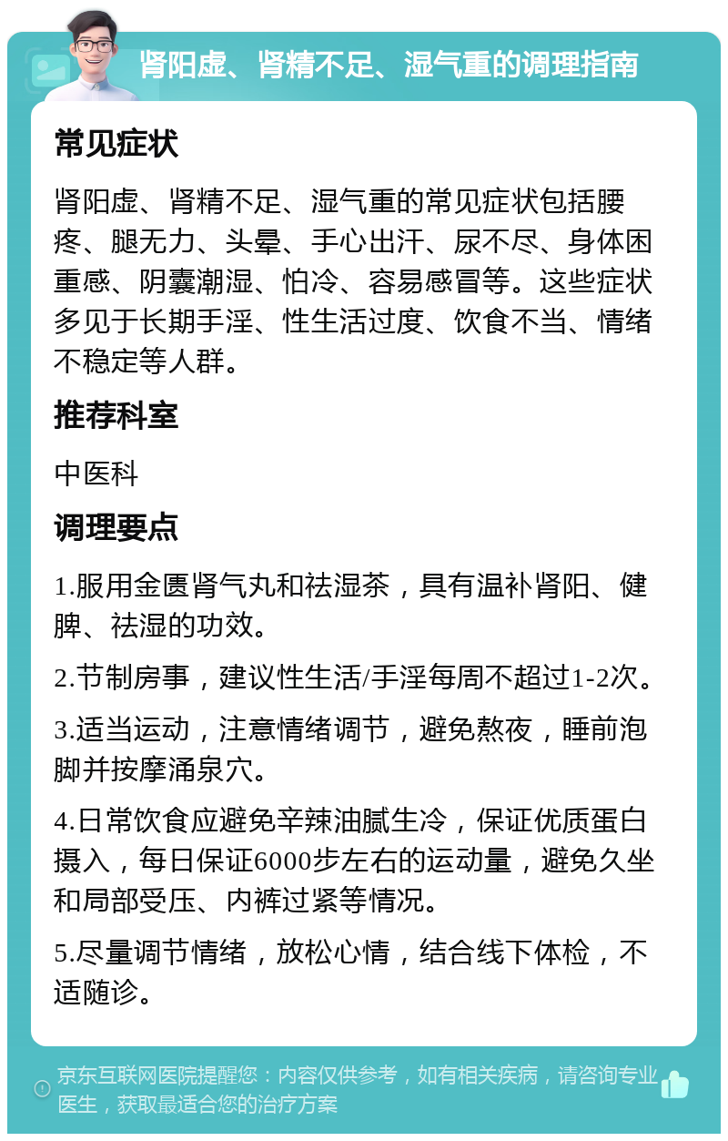 肾阳虚、肾精不足、湿气重的调理指南 常见症状 肾阳虚、肾精不足、湿气重的常见症状包括腰疼、腿无力、头晕、手心出汗、尿不尽、身体困重感、阴囊潮湿、怕冷、容易感冒等。这些症状多见于长期手淫、性生活过度、饮食不当、情绪不稳定等人群。 推荐科室 中医科 调理要点 1.服用金匮肾气丸和祛湿茶，具有温补肾阳、健脾、祛湿的功效。 2.节制房事，建议性生活/手淫每周不超过1-2次。 3.适当运动，注意情绪调节，避免熬夜，睡前泡脚并按摩涌泉穴。 4.日常饮食应避免辛辣油腻生冷，保证优质蛋白摄入，每日保证6000步左右的运动量，避免久坐和局部受压、内裤过紧等情况。 5.尽量调节情绪，放松心情，结合线下体检，不适随诊。