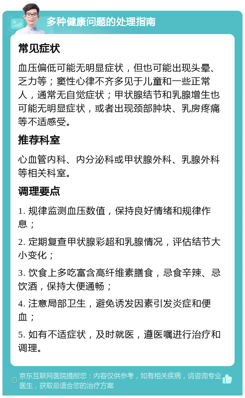 多种健康问题的处理指南 常见症状 血压偏低可能无明显症状，但也可能出现头晕、乏力等；窦性心律不齐多见于儿童和一些正常人，通常无自觉症状；甲状腺结节和乳腺增生也可能无明显症状，或者出现颈部肿块、乳房疼痛等不适感受。 推荐科室 心血管内科、内分泌科或甲状腺外科、乳腺外科等相关科室。 调理要点 1. 规律监测血压数值，保持良好情绪和规律作息； 2. 定期复查甲状腺彩超和乳腺情况，评估结节大小变化； 3. 饮食上多吃富含高纤维素膳食，忌食辛辣、忌饮酒，保持大便通畅； 4. 注意局部卫生，避免诱发因素引发炎症和便血； 5. 如有不适症状，及时就医，遵医嘱进行治疗和调理。