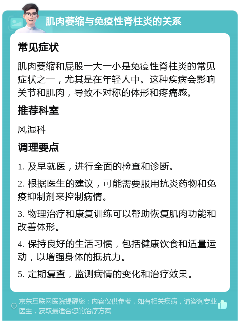 肌肉萎缩与免疫性脊柱炎的关系 常见症状 肌肉萎缩和屁股一大一小是免疫性脊柱炎的常见症状之一，尤其是在年轻人中。这种疾病会影响关节和肌肉，导致不对称的体形和疼痛感。 推荐科室 风湿科 调理要点 1. 及早就医，进行全面的检查和诊断。 2. 根据医生的建议，可能需要服用抗炎药物和免疫抑制剂来控制病情。 3. 物理治疗和康复训练可以帮助恢复肌肉功能和改善体形。 4. 保持良好的生活习惯，包括健康饮食和适量运动，以增强身体的抵抗力。 5. 定期复查，监测病情的变化和治疗效果。