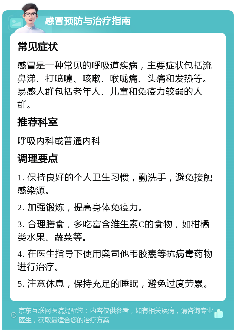 感冒预防与治疗指南 常见症状 感冒是一种常见的呼吸道疾病，主要症状包括流鼻涕、打喷嚏、咳嗽、喉咙痛、头痛和发热等。易感人群包括老年人、儿童和免疫力较弱的人群。 推荐科室 呼吸内科或普通内科 调理要点 1. 保持良好的个人卫生习惯，勤洗手，避免接触感染源。 2. 加强锻炼，提高身体免疫力。 3. 合理膳食，多吃富含维生素C的食物，如柑橘类水果、蔬菜等。 4. 在医生指导下使用奥司他韦胶囊等抗病毒药物进行治疗。 5. 注意休息，保持充足的睡眠，避免过度劳累。