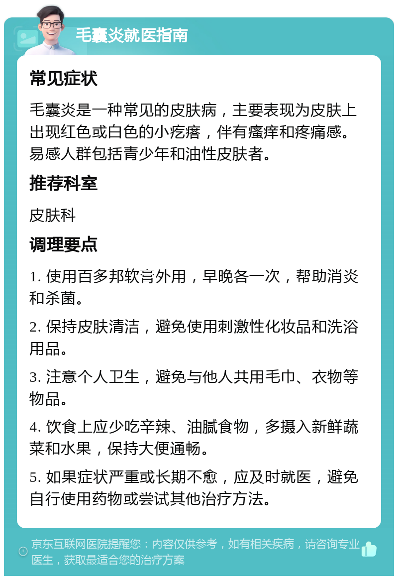 毛囊炎就医指南 常见症状 毛囊炎是一种常见的皮肤病，主要表现为皮肤上出现红色或白色的小疙瘩，伴有瘙痒和疼痛感。易感人群包括青少年和油性皮肤者。 推荐科室 皮肤科 调理要点 1. 使用百多邦软膏外用，早晚各一次，帮助消炎和杀菌。 2. 保持皮肤清洁，避免使用刺激性化妆品和洗浴用品。 3. 注意个人卫生，避免与他人共用毛巾、衣物等物品。 4. 饮食上应少吃辛辣、油腻食物，多摄入新鲜蔬菜和水果，保持大便通畅。 5. 如果症状严重或长期不愈，应及时就医，避免自行使用药物或尝试其他治疗方法。