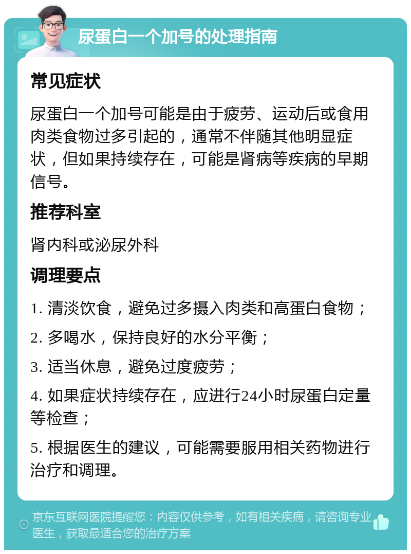 尿蛋白一个加号的处理指南 常见症状 尿蛋白一个加号可能是由于疲劳、运动后或食用肉类食物过多引起的，通常不伴随其他明显症状，但如果持续存在，可能是肾病等疾病的早期信号。 推荐科室 肾内科或泌尿外科 调理要点 1. 清淡饮食，避免过多摄入肉类和高蛋白食物； 2. 多喝水，保持良好的水分平衡； 3. 适当休息，避免过度疲劳； 4. 如果症状持续存在，应进行24小时尿蛋白定量等检查； 5. 根据医生的建议，可能需要服用相关药物进行治疗和调理。