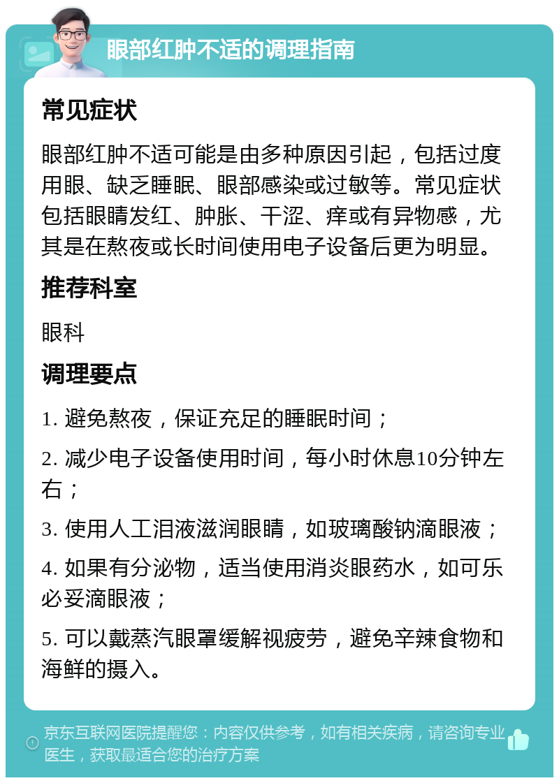 眼部红肿不适的调理指南 常见症状 眼部红肿不适可能是由多种原因引起，包括过度用眼、缺乏睡眠、眼部感染或过敏等。常见症状包括眼睛发红、肿胀、干涩、痒或有异物感，尤其是在熬夜或长时间使用电子设备后更为明显。 推荐科室 眼科 调理要点 1. 避免熬夜，保证充足的睡眠时间； 2. 减少电子设备使用时间，每小时休息10分钟左右； 3. 使用人工泪液滋润眼睛，如玻璃酸钠滴眼液； 4. 如果有分泌物，适当使用消炎眼药水，如可乐必妥滴眼液； 5. 可以戴蒸汽眼罩缓解视疲劳，避免辛辣食物和海鲜的摄入。