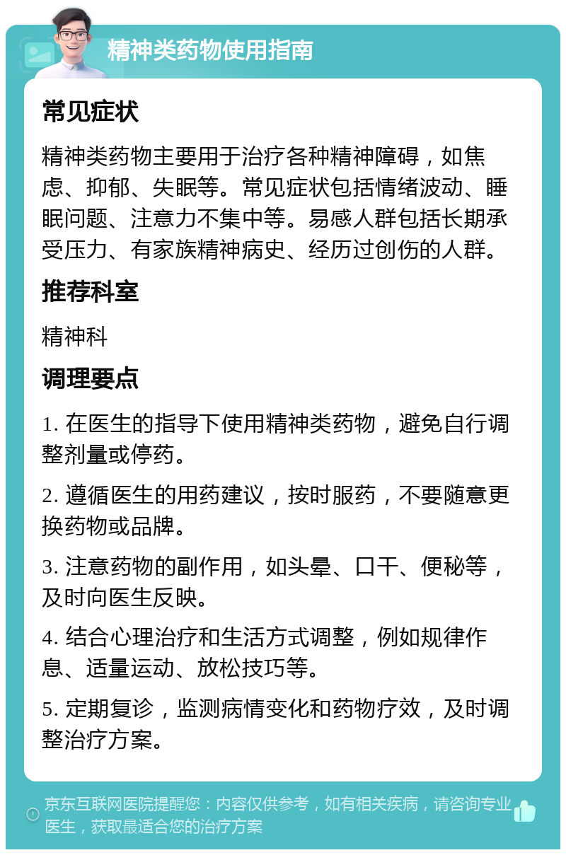 精神类药物使用指南 常见症状 精神类药物主要用于治疗各种精神障碍，如焦虑、抑郁、失眠等。常见症状包括情绪波动、睡眠问题、注意力不集中等。易感人群包括长期承受压力、有家族精神病史、经历过创伤的人群。 推荐科室 精神科 调理要点 1. 在医生的指导下使用精神类药物，避免自行调整剂量或停药。 2. 遵循医生的用药建议，按时服药，不要随意更换药物或品牌。 3. 注意药物的副作用，如头晕、口干、便秘等，及时向医生反映。 4. 结合心理治疗和生活方式调整，例如规律作息、适量运动、放松技巧等。 5. 定期复诊，监测病情变化和药物疗效，及时调整治疗方案。