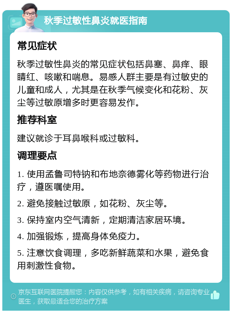 秋季过敏性鼻炎就医指南 常见症状 秋季过敏性鼻炎的常见症状包括鼻塞、鼻痒、眼睛红、咳嗽和喘息。易感人群主要是有过敏史的儿童和成人，尤其是在秋季气候变化和花粉、灰尘等过敏原增多时更容易发作。 推荐科室 建议就诊于耳鼻喉科或过敏科。 调理要点 1. 使用孟鲁司特钠和布地奈德雾化等药物进行治疗，遵医嘱使用。 2. 避免接触过敏原，如花粉、灰尘等。 3. 保持室内空气清新，定期清洁家居环境。 4. 加强锻炼，提高身体免疫力。 5. 注意饮食调理，多吃新鲜蔬菜和水果，避免食用刺激性食物。