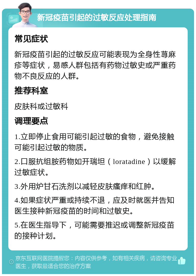 新冠疫苗引起的过敏反应处理指南 常见症状 新冠疫苗引起的过敏反应可能表现为全身性荨麻疹等症状，易感人群包括有药物过敏史或严重药物不良反应的人群。 推荐科室 皮肤科或过敏科 调理要点 1.立即停止食用可能引起过敏的食物，避免接触可能引起过敏的物质。 2.口服抗组胺药物如开瑞坦（loratadine）以缓解过敏症状。 3.外用炉甘石洗剂以减轻皮肤瘙痒和红肿。 4.如果症状严重或持续不退，应及时就医并告知医生接种新冠疫苗的时间和过敏史。 5.在医生指导下，可能需要推迟或调整新冠疫苗的接种计划。