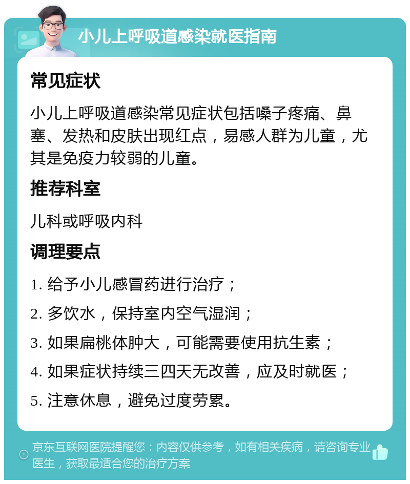 小儿上呼吸道感染就医指南 常见症状 小儿上呼吸道感染常见症状包括嗓子疼痛、鼻塞、发热和皮肤出现红点，易感人群为儿童，尤其是免疫力较弱的儿童。 推荐科室 儿科或呼吸内科 调理要点 1. 给予小儿感冒药进行治疗； 2. 多饮水，保持室内空气湿润； 3. 如果扁桃体肿大，可能需要使用抗生素； 4. 如果症状持续三四天无改善，应及时就医； 5. 注意休息，避免过度劳累。