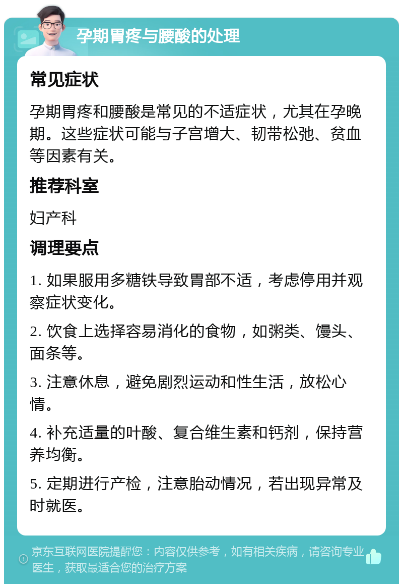 孕期胃疼与腰酸的处理 常见症状 孕期胃疼和腰酸是常见的不适症状，尤其在孕晚期。这些症状可能与子宫增大、韧带松弛、贫血等因素有关。 推荐科室 妇产科 调理要点 1. 如果服用多糖铁导致胃部不适，考虑停用并观察症状变化。 2. 饮食上选择容易消化的食物，如粥类、馒头、面条等。 3. 注意休息，避免剧烈运动和性生活，放松心情。 4. 补充适量的叶酸、复合维生素和钙剂，保持营养均衡。 5. 定期进行产检，注意胎动情况，若出现异常及时就医。