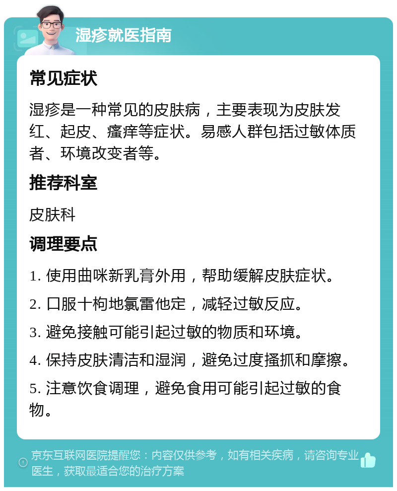 湿疹就医指南 常见症状 湿疹是一种常见的皮肤病，主要表现为皮肤发红、起皮、瘙痒等症状。易感人群包括过敏体质者、环境改变者等。 推荐科室 皮肤科 调理要点 1. 使用曲咪新乳膏外用，帮助缓解皮肤症状。 2. 口服十枸地氯雷他定，减轻过敏反应。 3. 避免接触可能引起过敏的物质和环境。 4. 保持皮肤清洁和湿润，避免过度搔抓和摩擦。 5. 注意饮食调理，避免食用可能引起过敏的食物。