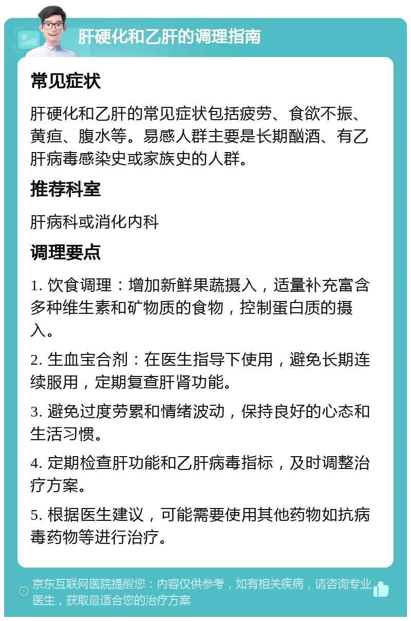 肝硬化和乙肝的调理指南 常见症状 肝硬化和乙肝的常见症状包括疲劳、食欲不振、黄疸、腹水等。易感人群主要是长期酗酒、有乙肝病毒感染史或家族史的人群。 推荐科室 肝病科或消化内科 调理要点 1. 饮食调理：增加新鲜果蔬摄入，适量补充富含多种维生素和矿物质的食物，控制蛋白质的摄入。 2. 生血宝合剂：在医生指导下使用，避免长期连续服用，定期复查肝肾功能。 3. 避免过度劳累和情绪波动，保持良好的心态和生活习惯。 4. 定期检查肝功能和乙肝病毒指标，及时调整治疗方案。 5. 根据医生建议，可能需要使用其他药物如抗病毒药物等进行治疗。