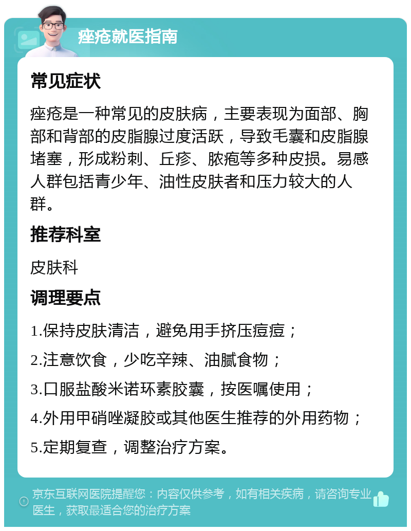 痤疮就医指南 常见症状 痤疮是一种常见的皮肤病，主要表现为面部、胸部和背部的皮脂腺过度活跃，导致毛囊和皮脂腺堵塞，形成粉刺、丘疹、脓疱等多种皮损。易感人群包括青少年、油性皮肤者和压力较大的人群。 推荐科室 皮肤科 调理要点 1.保持皮肤清洁，避免用手挤压痘痘； 2.注意饮食，少吃辛辣、油腻食物； 3.口服盐酸米诺环素胶囊，按医嘱使用； 4.外用甲硝唑凝胶或其他医生推荐的外用药物； 5.定期复查，调整治疗方案。