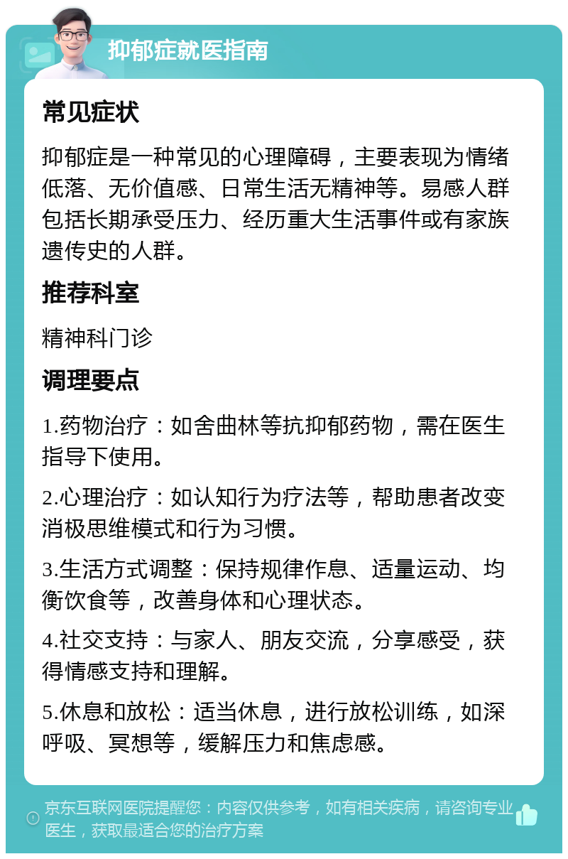 抑郁症就医指南 常见症状 抑郁症是一种常见的心理障碍，主要表现为情绪低落、无价值感、日常生活无精神等。易感人群包括长期承受压力、经历重大生活事件或有家族遗传史的人群。 推荐科室 精神科门诊 调理要点 1.药物治疗：如舍曲林等抗抑郁药物，需在医生指导下使用。 2.心理治疗：如认知行为疗法等，帮助患者改变消极思维模式和行为习惯。 3.生活方式调整：保持规律作息、适量运动、均衡饮食等，改善身体和心理状态。 4.社交支持：与家人、朋友交流，分享感受，获得情感支持和理解。 5.休息和放松：适当休息，进行放松训练，如深呼吸、冥想等，缓解压力和焦虑感。