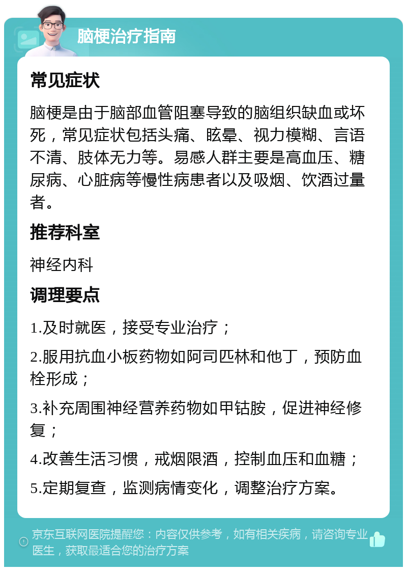 脑梗治疗指南 常见症状 脑梗是由于脑部血管阻塞导致的脑组织缺血或坏死，常见症状包括头痛、眩晕、视力模糊、言语不清、肢体无力等。易感人群主要是高血压、糖尿病、心脏病等慢性病患者以及吸烟、饮酒过量者。 推荐科室 神经内科 调理要点 1.及时就医，接受专业治疗； 2.服用抗血小板药物如阿司匹林和他丁，预防血栓形成； 3.补充周围神经营养药物如甲钴胺，促进神经修复； 4.改善生活习惯，戒烟限酒，控制血压和血糖； 5.定期复查，监测病情变化，调整治疗方案。