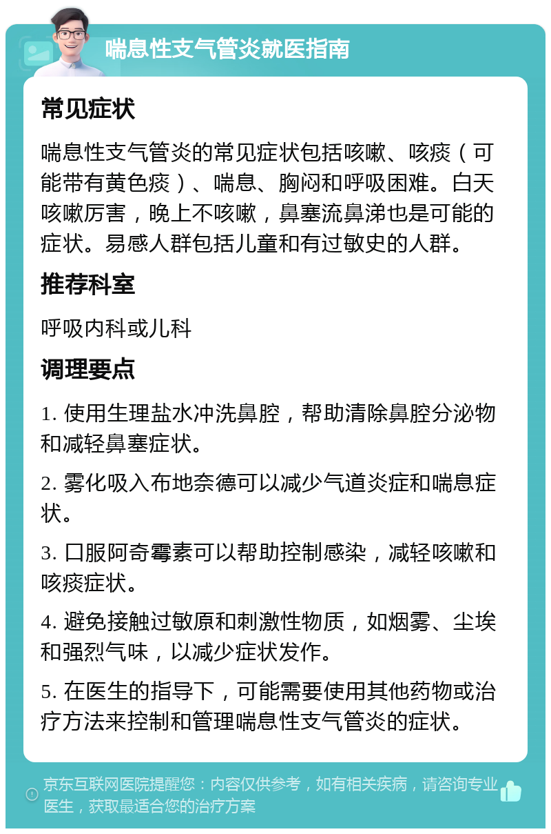 喘息性支气管炎就医指南 常见症状 喘息性支气管炎的常见症状包括咳嗽、咳痰（可能带有黄色痰）、喘息、胸闷和呼吸困难。白天咳嗽厉害，晚上不咳嗽，鼻塞流鼻涕也是可能的症状。易感人群包括儿童和有过敏史的人群。 推荐科室 呼吸内科或儿科 调理要点 1. 使用生理盐水冲洗鼻腔，帮助清除鼻腔分泌物和减轻鼻塞症状。 2. 雾化吸入布地奈德可以减少气道炎症和喘息症状。 3. 口服阿奇霉素可以帮助控制感染，减轻咳嗽和咳痰症状。 4. 避免接触过敏原和刺激性物质，如烟雾、尘埃和强烈气味，以减少症状发作。 5. 在医生的指导下，可能需要使用其他药物或治疗方法来控制和管理喘息性支气管炎的症状。