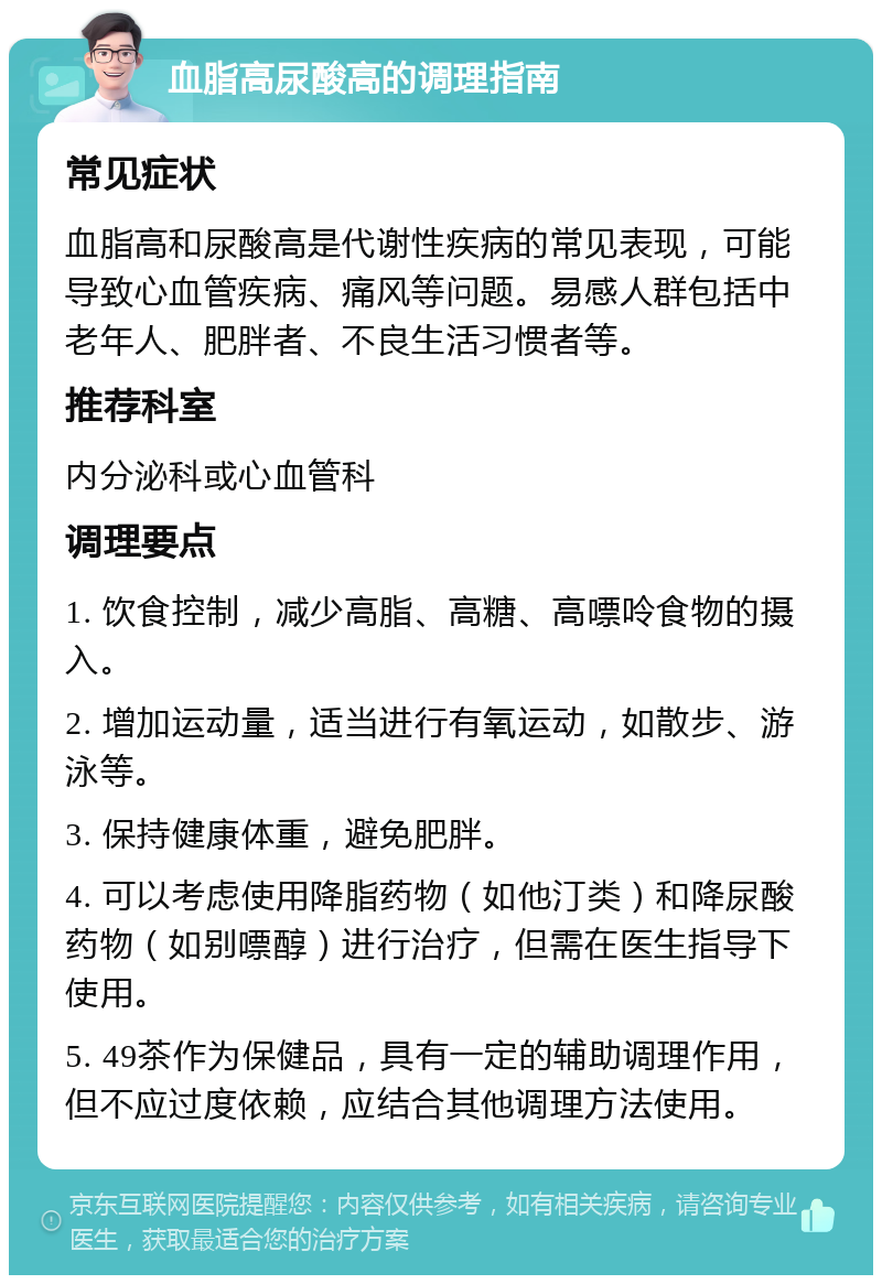 血脂高尿酸高的调理指南 常见症状 血脂高和尿酸高是代谢性疾病的常见表现，可能导致心血管疾病、痛风等问题。易感人群包括中老年人、肥胖者、不良生活习惯者等。 推荐科室 内分泌科或心血管科 调理要点 1. 饮食控制，减少高脂、高糖、高嘌呤食物的摄入。 2. 增加运动量，适当进行有氧运动，如散步、游泳等。 3. 保持健康体重，避免肥胖。 4. 可以考虑使用降脂药物（如他汀类）和降尿酸药物（如别嘌醇）进行治疗，但需在医生指导下使用。 5. 49茶作为保健品，具有一定的辅助调理作用，但不应过度依赖，应结合其他调理方法使用。