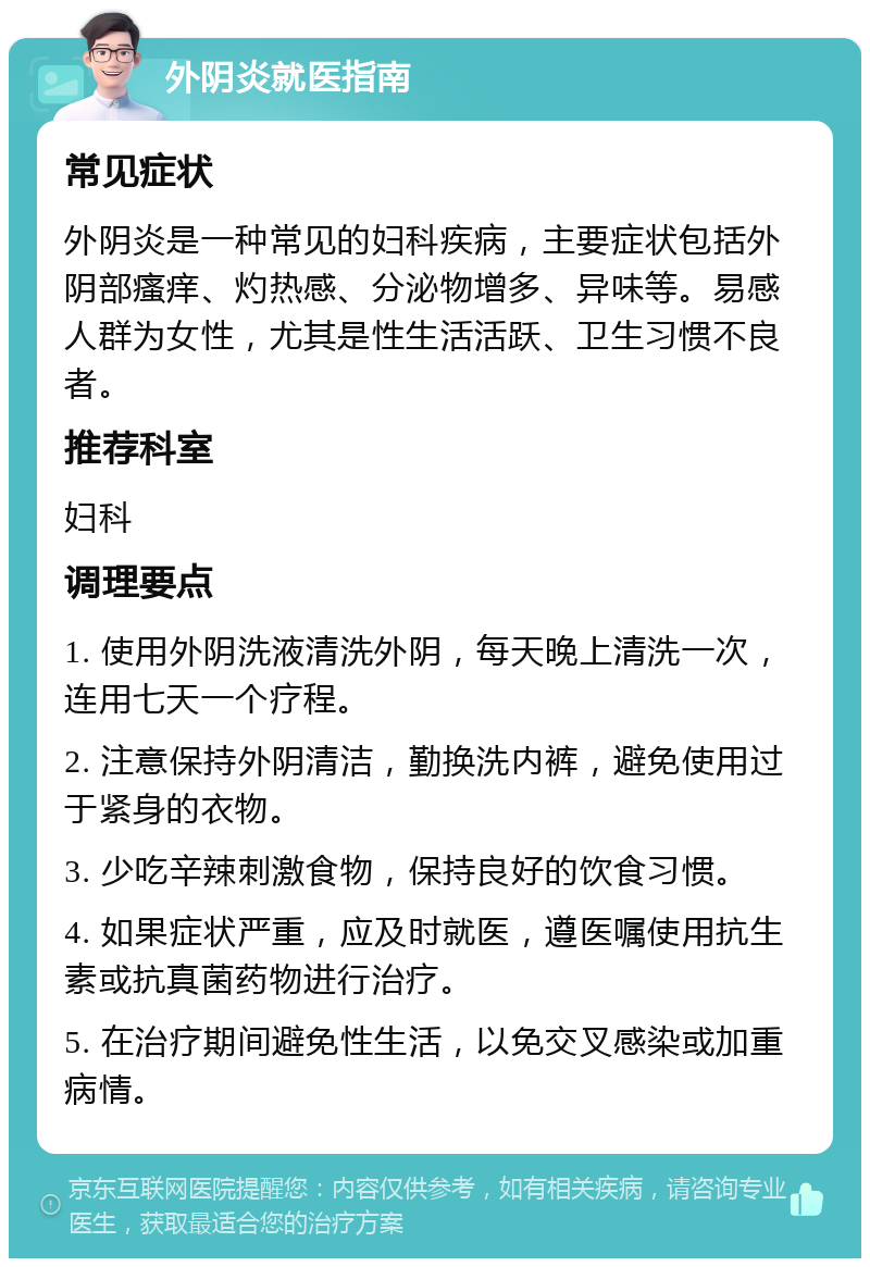 外阴炎就医指南 常见症状 外阴炎是一种常见的妇科疾病，主要症状包括外阴部瘙痒、灼热感、分泌物增多、异味等。易感人群为女性，尤其是性生活活跃、卫生习惯不良者。 推荐科室 妇科 调理要点 1. 使用外阴洗液清洗外阴，每天晚上清洗一次，连用七天一个疗程。 2. 注意保持外阴清洁，勤换洗内裤，避免使用过于紧身的衣物。 3. 少吃辛辣刺激食物，保持良好的饮食习惯。 4. 如果症状严重，应及时就医，遵医嘱使用抗生素或抗真菌药物进行治疗。 5. 在治疗期间避免性生活，以免交叉感染或加重病情。