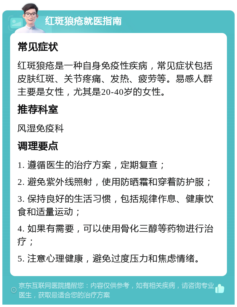 红斑狼疮就医指南 常见症状 红斑狼疮是一种自身免疫性疾病，常见症状包括皮肤红斑、关节疼痛、发热、疲劳等。易感人群主要是女性，尤其是20-40岁的女性。 推荐科室 风湿免疫科 调理要点 1. 遵循医生的治疗方案，定期复查； 2. 避免紫外线照射，使用防晒霜和穿着防护服； 3. 保持良好的生活习惯，包括规律作息、健康饮食和适量运动； 4. 如果有需要，可以使用骨化三醇等药物进行治疗； 5. 注意心理健康，避免过度压力和焦虑情绪。