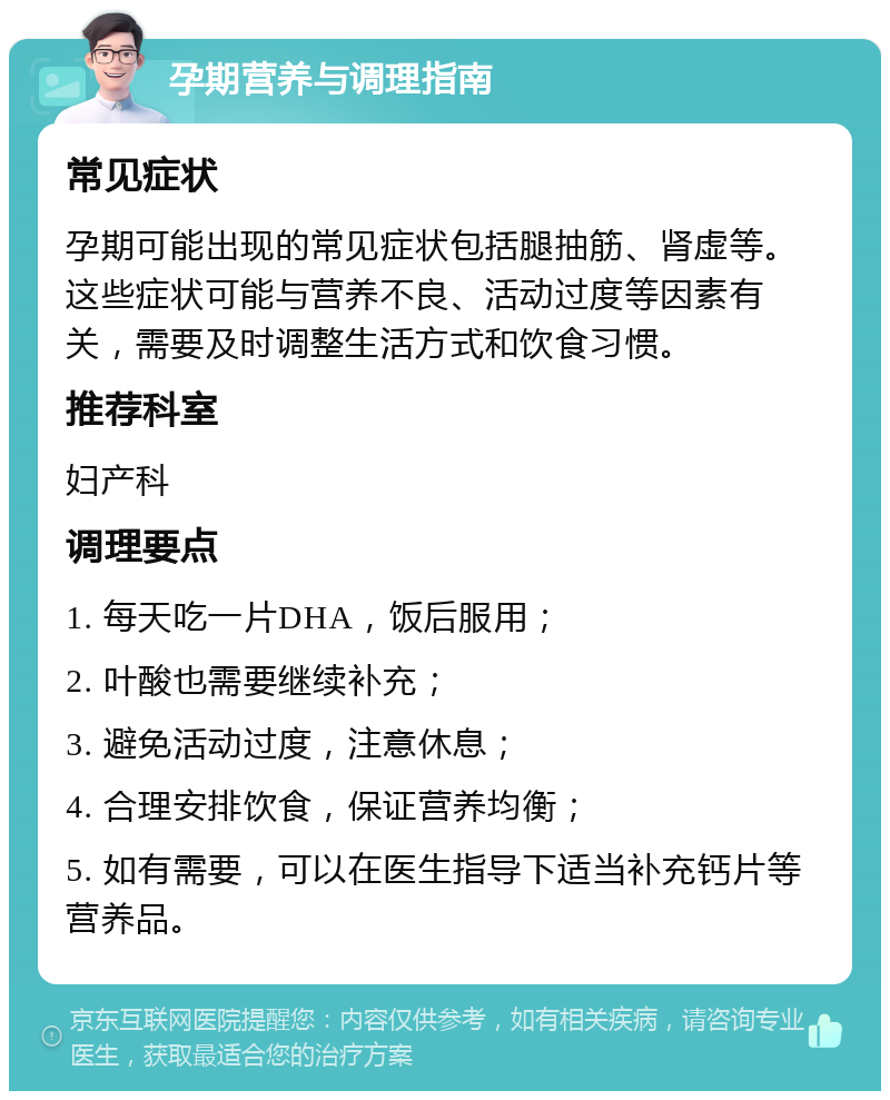 孕期营养与调理指南 常见症状 孕期可能出现的常见症状包括腿抽筋、肾虚等。这些症状可能与营养不良、活动过度等因素有关，需要及时调整生活方式和饮食习惯。 推荐科室 妇产科 调理要点 1. 每天吃一片DHA，饭后服用； 2. 叶酸也需要继续补充； 3. 避免活动过度，注意休息； 4. 合理安排饮食，保证营养均衡； 5. 如有需要，可以在医生指导下适当补充钙片等营养品。