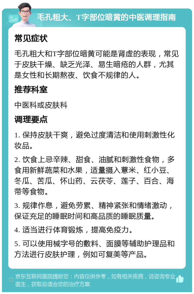 毛孔粗大、T字部位暗黄的中医调理指南 常见症状 毛孔粗大和T字部位暗黄可能是肾虚的表现，常见于皮肤干燥、缺乏光泽、易生暗疮的人群，尤其是女性和长期熬夜、饮食不规律的人。 推荐科室 中医科或皮肤科 调理要点 1. 保持皮肤干爽，避免过度清洁和使用刺激性化妆品。 2. 饮食上忌辛辣、甜食、油腻和刺激性食物，多食用新鲜蔬菜和水果，适量摄入薏米、红小豆、冬瓜、苦瓜、怀山药、云茯苓、莲子、百合、海带等食物。 3. 规律作息，避免劳累、精神紧张和情绪激动，保证充足的睡眠时间和高品质的睡眠质量。 4. 适当进行体育锻炼，提高免疫力。 5. 可以使用械字号的敷料、面膜等辅助护理品和方法进行皮肤护理，例如可复美等产品。