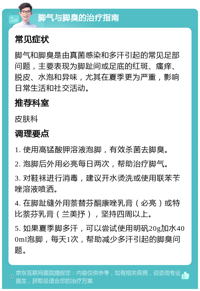 脚气与脚臭的治疗指南 常见症状 脚气和脚臭是由真菌感染和多汗引起的常见足部问题，主要表现为脚趾间或足底的红斑、瘙痒、脱皮、水泡和异味，尤其在夏季更为严重，影响日常生活和社交活动。 推荐科室 皮肤科 调理要点 1. 使用高锰酸钾溶液泡脚，有效杀菌去脚臭。 2. 泡脚后外用必亮每日两次，帮助治疗脚气。 3. 对鞋袜进行消毒，建议开水烫洗或使用联苯苄唑溶液喷洒。 4. 在脚趾缝外用萘替芬酮康唑乳膏（必亮）或特比萘芬乳膏（兰美抒），坚持四周以上。 5. 如果夏季脚多汗，可以尝试使用明矾20g加水400ml泡脚，每天1次，帮助减少多汗引起的脚臭问题。