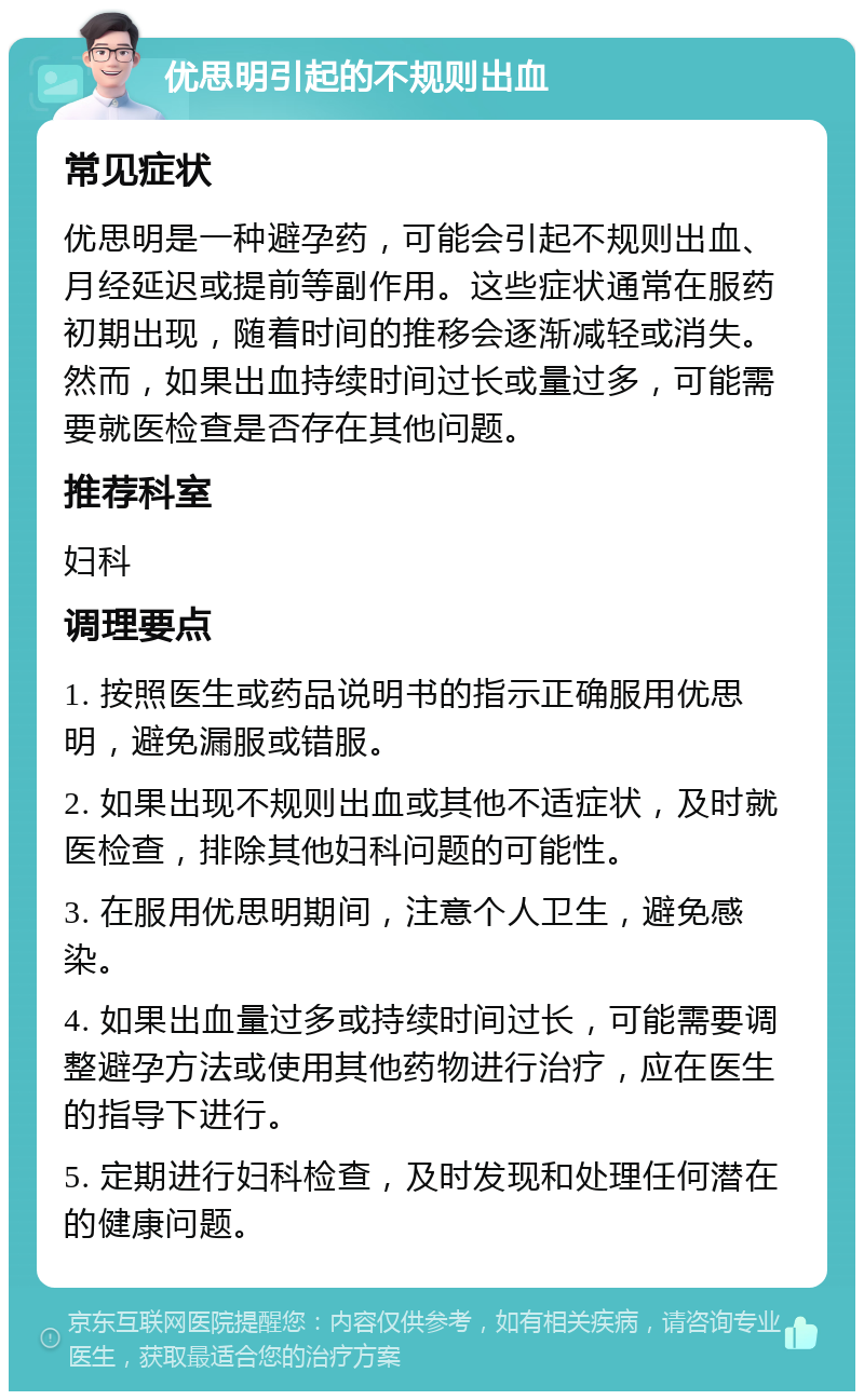 优思明引起的不规则出血 常见症状 优思明是一种避孕药，可能会引起不规则出血、月经延迟或提前等副作用。这些症状通常在服药初期出现，随着时间的推移会逐渐减轻或消失。然而，如果出血持续时间过长或量过多，可能需要就医检查是否存在其他问题。 推荐科室 妇科 调理要点 1. 按照医生或药品说明书的指示正确服用优思明，避免漏服或错服。 2. 如果出现不规则出血或其他不适症状，及时就医检查，排除其他妇科问题的可能性。 3. 在服用优思明期间，注意个人卫生，避免感染。 4. 如果出血量过多或持续时间过长，可能需要调整避孕方法或使用其他药物进行治疗，应在医生的指导下进行。 5. 定期进行妇科检查，及时发现和处理任何潜在的健康问题。