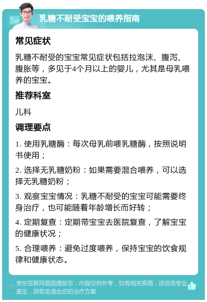 乳糖不耐受宝宝的喂养指南 常见症状 乳糖不耐受的宝宝常见症状包括拉泡沫、腹泻、腹胀等，多见于4个月以上的婴儿，尤其是母乳喂养的宝宝。 推荐科室 儿科 调理要点 1. 使用乳糖酶：每次母乳前喂乳糖酶，按照说明书使用； 2. 选择无乳糖奶粉：如果需要混合喂养，可以选择无乳糖奶粉； 3. 观察宝宝情况：乳糖不耐受的宝宝可能需要终身治疗，也可能随着年龄增长而好转； 4. 定期复查：定期带宝宝去医院复查，了解宝宝的健康状况； 5. 合理喂养：避免过度喂养，保持宝宝的饮食规律和健康状态。