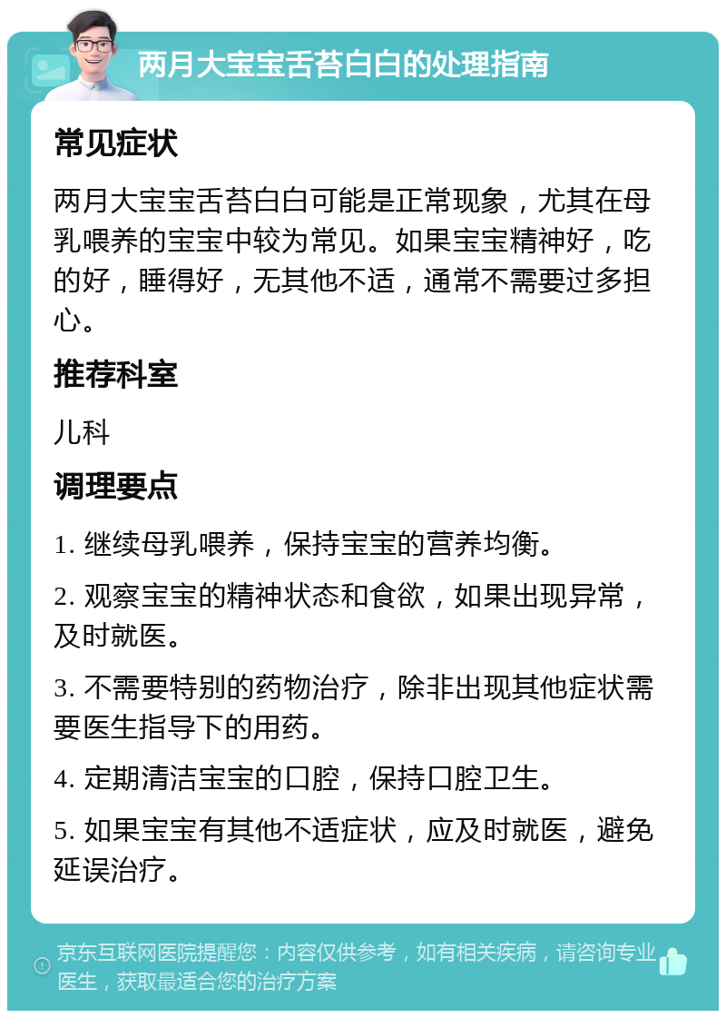 两月大宝宝舌苔白白的处理指南 常见症状 两月大宝宝舌苔白白可能是正常现象，尤其在母乳喂养的宝宝中较为常见。如果宝宝精神好，吃的好，睡得好，无其他不适，通常不需要过多担心。 推荐科室 儿科 调理要点 1. 继续母乳喂养，保持宝宝的营养均衡。 2. 观察宝宝的精神状态和食欲，如果出现异常，及时就医。 3. 不需要特别的药物治疗，除非出现其他症状需要医生指导下的用药。 4. 定期清洁宝宝的口腔，保持口腔卫生。 5. 如果宝宝有其他不适症状，应及时就医，避免延误治疗。