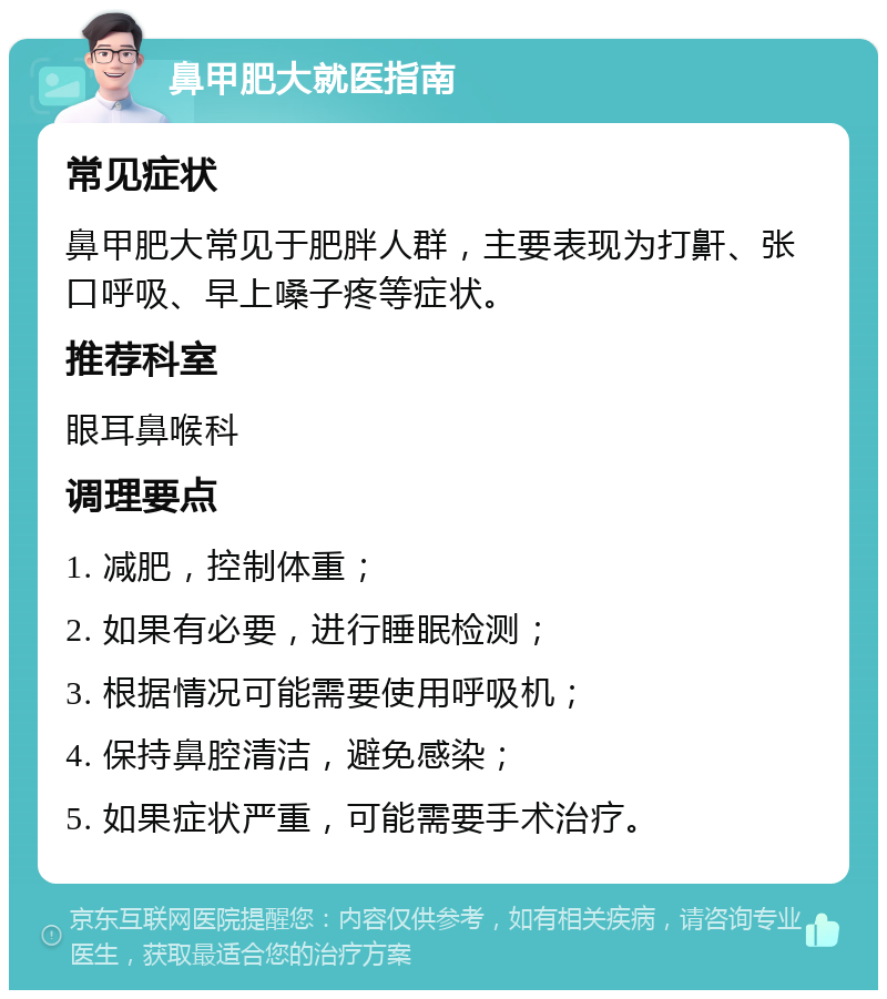 鼻甲肥大就医指南 常见症状 鼻甲肥大常见于肥胖人群，主要表现为打鼾、张口呼吸、早上嗓子疼等症状。 推荐科室 眼耳鼻喉科 调理要点 1. 减肥，控制体重； 2. 如果有必要，进行睡眠检测； 3. 根据情况可能需要使用呼吸机； 4. 保持鼻腔清洁，避免感染； 5. 如果症状严重，可能需要手术治疗。