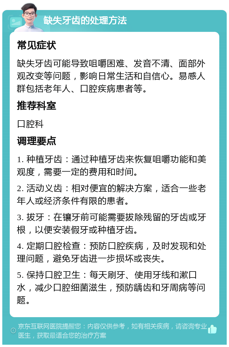 缺失牙齿的处理方法 常见症状 缺失牙齿可能导致咀嚼困难、发音不清、面部外观改变等问题，影响日常生活和自信心。易感人群包括老年人、口腔疾病患者等。 推荐科室 口腔科 调理要点 1. 种植牙齿：通过种植牙齿来恢复咀嚼功能和美观度，需要一定的费用和时间。 2. 活动义齿：相对便宜的解决方案，适合一些老年人或经济条件有限的患者。 3. 拔牙：在镶牙前可能需要拔除残留的牙齿或牙根，以便安装假牙或种植牙齿。 4. 定期口腔检查：预防口腔疾病，及时发现和处理问题，避免牙齿进一步损坏或丧失。 5. 保持口腔卫生：每天刷牙、使用牙线和漱口水，减少口腔细菌滋生，预防龋齿和牙周病等问题。