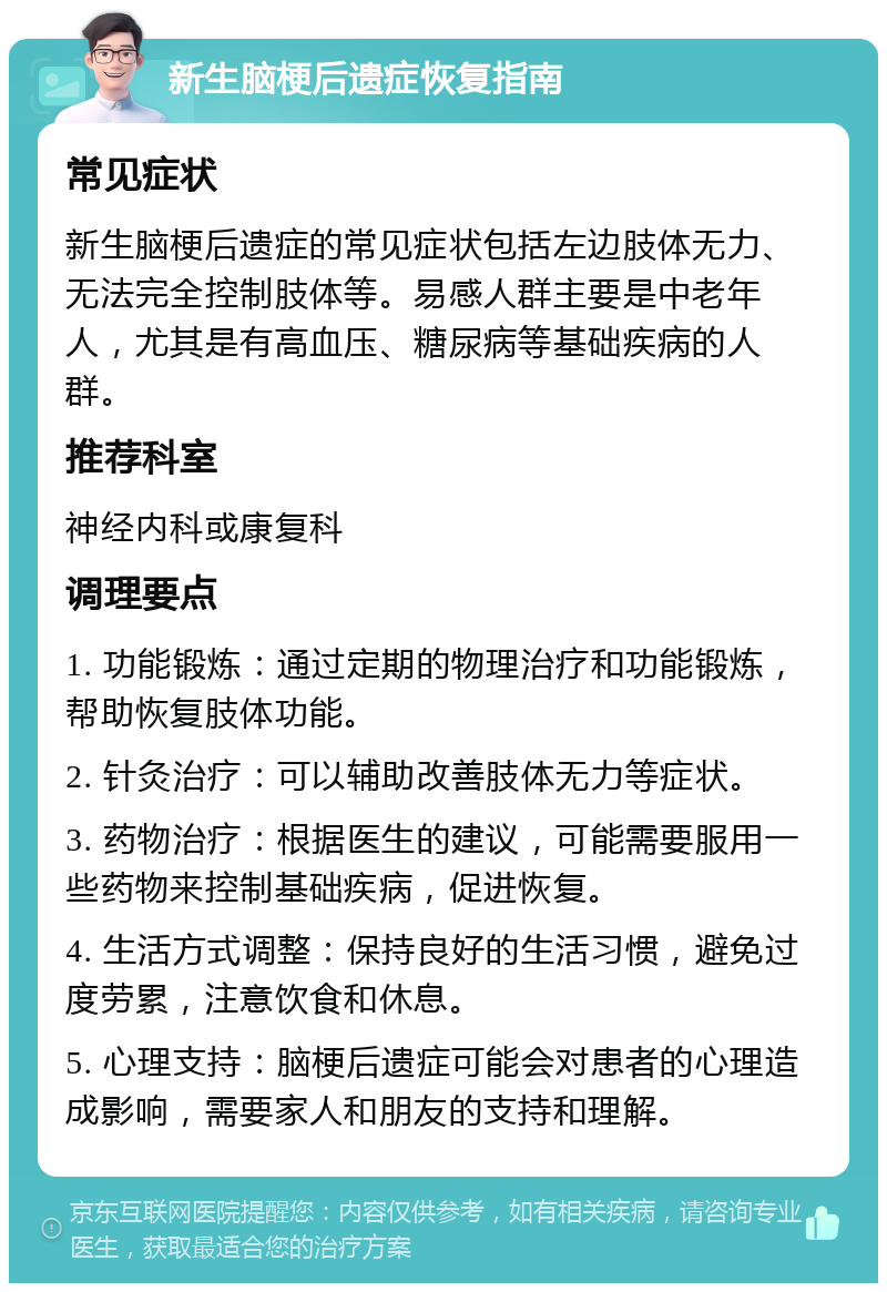 新生脑梗后遗症恢复指南 常见症状 新生脑梗后遗症的常见症状包括左边肢体无力、无法完全控制肢体等。易感人群主要是中老年人，尤其是有高血压、糖尿病等基础疾病的人群。 推荐科室 神经内科或康复科 调理要点 1. 功能锻炼：通过定期的物理治疗和功能锻炼，帮助恢复肢体功能。 2. 针灸治疗：可以辅助改善肢体无力等症状。 3. 药物治疗：根据医生的建议，可能需要服用一些药物来控制基础疾病，促进恢复。 4. 生活方式调整：保持良好的生活习惯，避免过度劳累，注意饮食和休息。 5. 心理支持：脑梗后遗症可能会对患者的心理造成影响，需要家人和朋友的支持和理解。