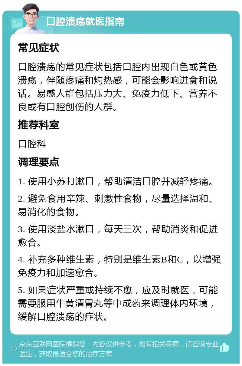 口腔溃疡就医指南 常见症状 口腔溃疡的常见症状包括口腔内出现白色或黄色溃疡，伴随疼痛和灼热感，可能会影响进食和说话。易感人群包括压力大、免疫力低下、营养不良或有口腔创伤的人群。 推荐科室 口腔科 调理要点 1. 使用小苏打漱口，帮助清洁口腔并减轻疼痛。 2. 避免食用辛辣、刺激性食物，尽量选择温和、易消化的食物。 3. 使用淡盐水漱口，每天三次，帮助消炎和促进愈合。 4. 补充多种维生素，特别是维生素B和C，以增强免疫力和加速愈合。 5. 如果症状严重或持续不愈，应及时就医，可能需要服用牛黄清胃丸等中成药来调理体内环境，缓解口腔溃疡的症状。