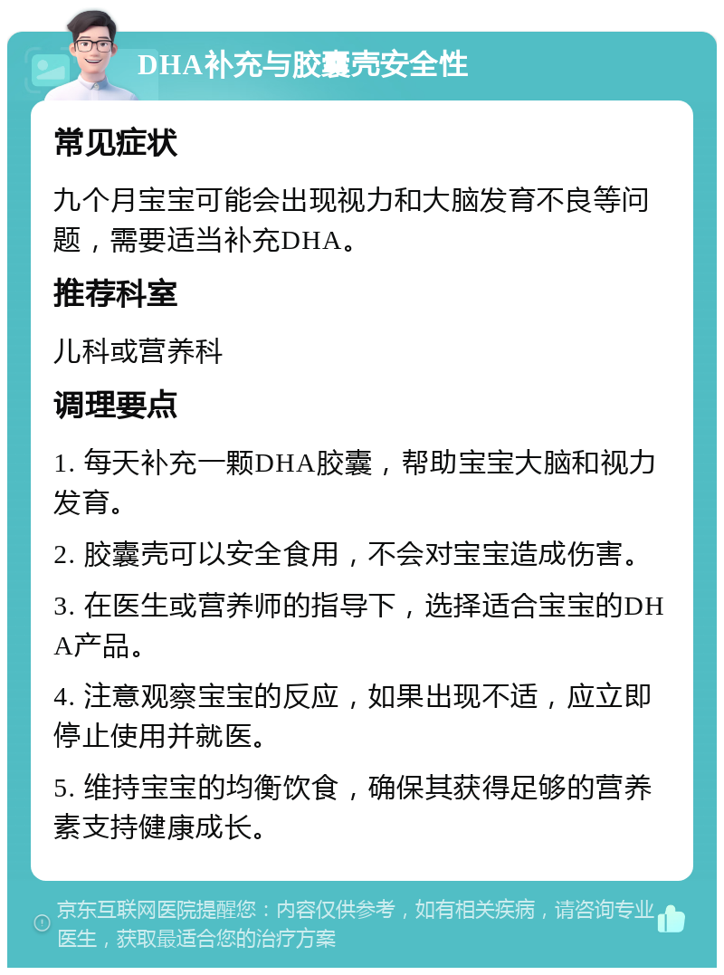 DHA补充与胶囊壳安全性 常见症状 九个月宝宝可能会出现视力和大脑发育不良等问题，需要适当补充DHA。 推荐科室 儿科或营养科 调理要点 1. 每天补充一颗DHA胶囊，帮助宝宝大脑和视力发育。 2. 胶囊壳可以安全食用，不会对宝宝造成伤害。 3. 在医生或营养师的指导下，选择适合宝宝的DHA产品。 4. 注意观察宝宝的反应，如果出现不适，应立即停止使用并就医。 5. 维持宝宝的均衡饮食，确保其获得足够的营养素支持健康成长。