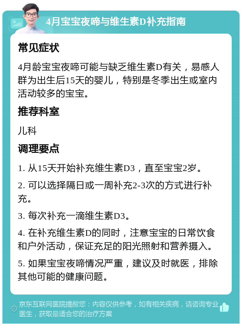 4月宝宝夜啼与维生素D补充指南 常见症状 4月龄宝宝夜啼可能与缺乏维生素D有关，易感人群为出生后15天的婴儿，特别是冬季出生或室内活动较多的宝宝。 推荐科室 儿科 调理要点 1. 从15天开始补充维生素D3，直至宝宝2岁。 2. 可以选择隔日或一周补充2-3次的方式进行补充。 3. 每次补充一滴维生素D3。 4. 在补充维生素D的同时，注意宝宝的日常饮食和户外活动，保证充足的阳光照射和营养摄入。 5. 如果宝宝夜啼情况严重，建议及时就医，排除其他可能的健康问题。