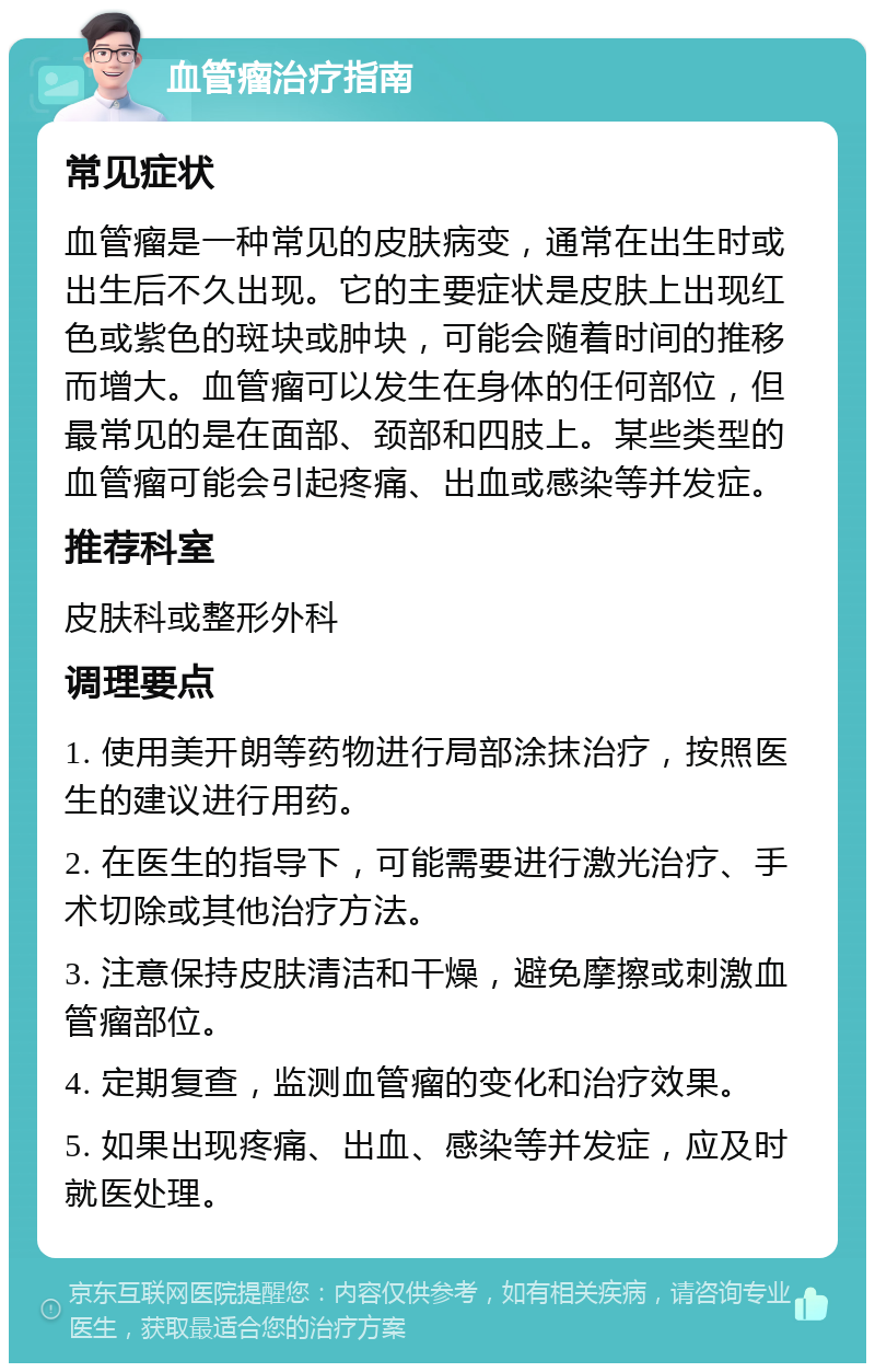 血管瘤治疗指南 常见症状 血管瘤是一种常见的皮肤病变，通常在出生时或出生后不久出现。它的主要症状是皮肤上出现红色或紫色的斑块或肿块，可能会随着时间的推移而增大。血管瘤可以发生在身体的任何部位，但最常见的是在面部、颈部和四肢上。某些类型的血管瘤可能会引起疼痛、出血或感染等并发症。 推荐科室 皮肤科或整形外科 调理要点 1. 使用美开朗等药物进行局部涂抹治疗，按照医生的建议进行用药。 2. 在医生的指导下，可能需要进行激光治疗、手术切除或其他治疗方法。 3. 注意保持皮肤清洁和干燥，避免摩擦或刺激血管瘤部位。 4. 定期复查，监测血管瘤的变化和治疗效果。 5. 如果出现疼痛、出血、感染等并发症，应及时就医处理。