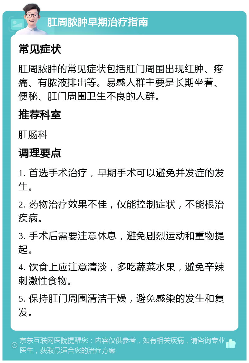 肛周脓肿早期治疗指南 常见症状 肛周脓肿的常见症状包括肛门周围出现红肿、疼痛、有脓液排出等。易感人群主要是长期坐着、便秘、肛门周围卫生不良的人群。 推荐科室 肛肠科 调理要点 1. 首选手术治疗，早期手术可以避免并发症的发生。 2. 药物治疗效果不佳，仅能控制症状，不能根治疾病。 3. 手术后需要注意休息，避免剧烈运动和重物提起。 4. 饮食上应注意清淡，多吃蔬菜水果，避免辛辣刺激性食物。 5. 保持肛门周围清洁干燥，避免感染的发生和复发。