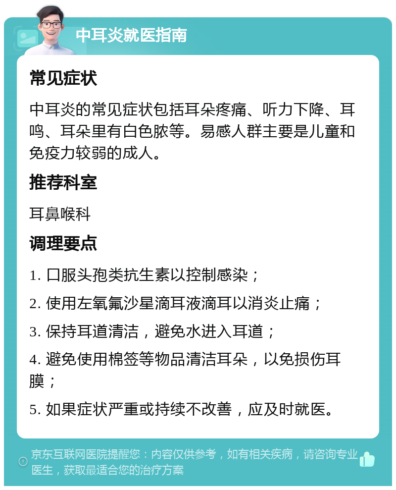 中耳炎就医指南 常见症状 中耳炎的常见症状包括耳朵疼痛、听力下降、耳鸣、耳朵里有白色脓等。易感人群主要是儿童和免疫力较弱的成人。 推荐科室 耳鼻喉科 调理要点 1. 口服头孢类抗生素以控制感染； 2. 使用左氧氟沙星滴耳液滴耳以消炎止痛； 3. 保持耳道清洁，避免水进入耳道； 4. 避免使用棉签等物品清洁耳朵，以免损伤耳膜； 5. 如果症状严重或持续不改善，应及时就医。