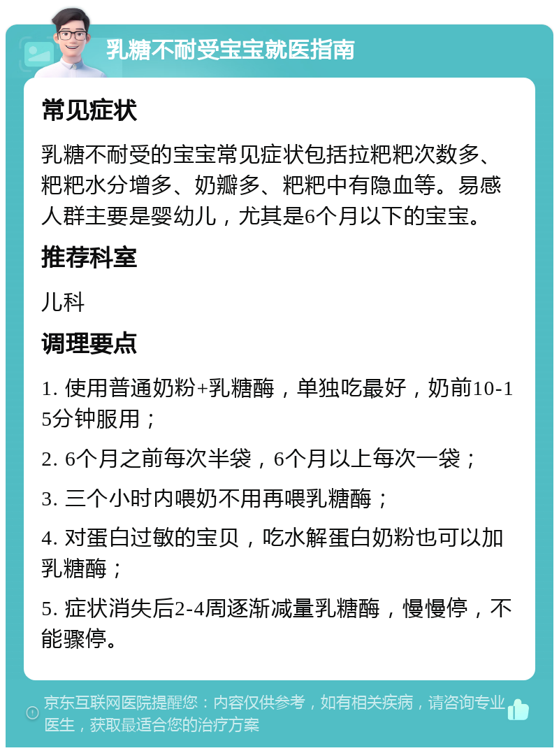 乳糖不耐受宝宝就医指南 常见症状 乳糖不耐受的宝宝常见症状包括拉粑粑次数多、粑粑水分增多、奶瓣多、粑粑中有隐血等。易感人群主要是婴幼儿，尤其是6个月以下的宝宝。 推荐科室 儿科 调理要点 1. 使用普通奶粉+乳糖酶，单独吃最好，奶前10-15分钟服用； 2. 6个月之前每次半袋，6个月以上每次一袋； 3. 三个小时内喂奶不用再喂乳糖酶； 4. 对蛋白过敏的宝贝，吃水解蛋白奶粉也可以加乳糖酶； 5. 症状消失后2-4周逐渐减量乳糖酶，慢慢停，不能骤停。