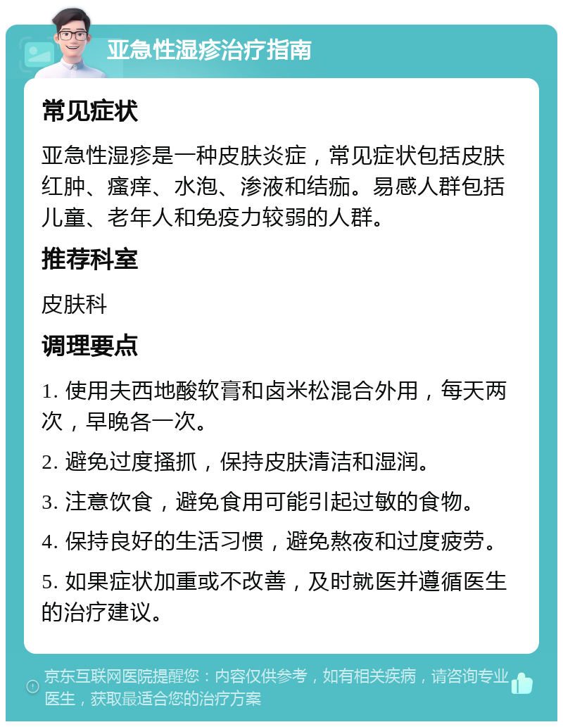 亚急性湿疹治疗指南 常见症状 亚急性湿疹是一种皮肤炎症，常见症状包括皮肤红肿、瘙痒、水泡、渗液和结痂。易感人群包括儿童、老年人和免疫力较弱的人群。 推荐科室 皮肤科 调理要点 1. 使用夫西地酸软膏和卤米松混合外用，每天两次，早晚各一次。 2. 避免过度搔抓，保持皮肤清洁和湿润。 3. 注意饮食，避免食用可能引起过敏的食物。 4. 保持良好的生活习惯，避免熬夜和过度疲劳。 5. 如果症状加重或不改善，及时就医并遵循医生的治疗建议。