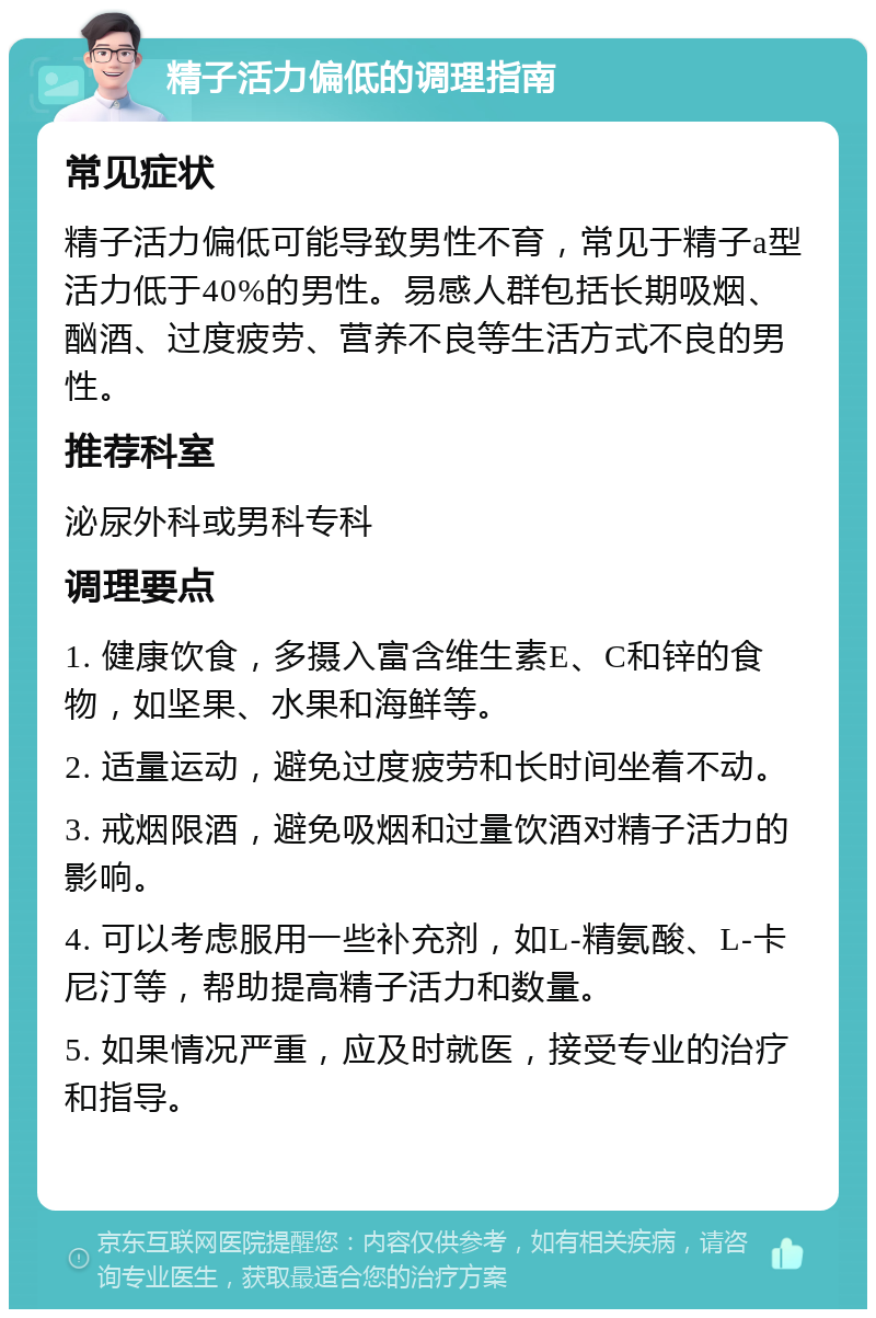 精子活力偏低的调理指南 常见症状 精子活力偏低可能导致男性不育，常见于精子a型活力低于40%的男性。易感人群包括长期吸烟、酗酒、过度疲劳、营养不良等生活方式不良的男性。 推荐科室 泌尿外科或男科专科 调理要点 1. 健康饮食，多摄入富含维生素E、C和锌的食物，如坚果、水果和海鲜等。 2. 适量运动，避免过度疲劳和长时间坐着不动。 3. 戒烟限酒，避免吸烟和过量饮酒对精子活力的影响。 4. 可以考虑服用一些补充剂，如L-精氨酸、L-卡尼汀等，帮助提高精子活力和数量。 5. 如果情况严重，应及时就医，接受专业的治疗和指导。