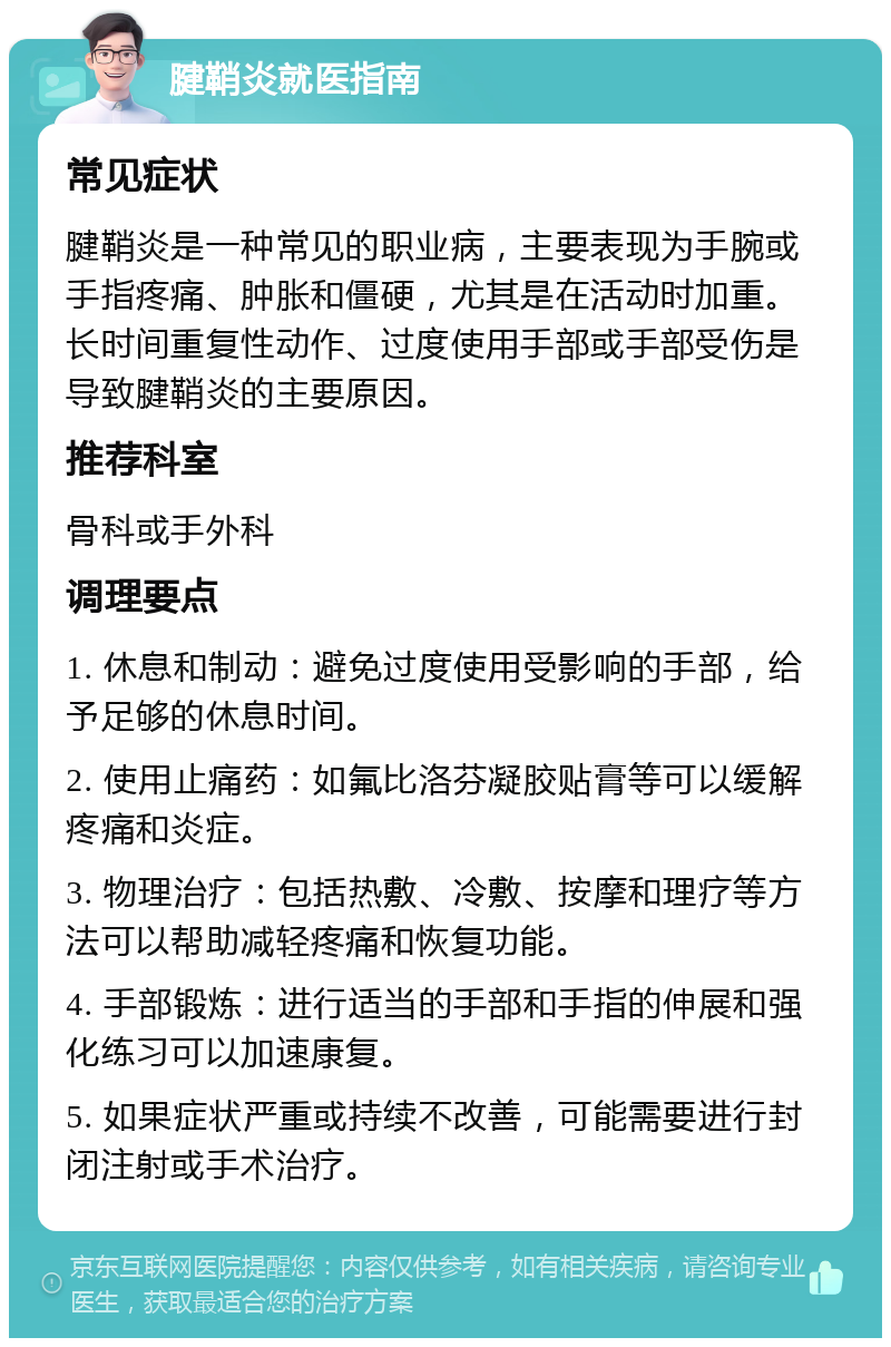 腱鞘炎就医指南 常见症状 腱鞘炎是一种常见的职业病，主要表现为手腕或手指疼痛、肿胀和僵硬，尤其是在活动时加重。长时间重复性动作、过度使用手部或手部受伤是导致腱鞘炎的主要原因。 推荐科室 骨科或手外科 调理要点 1. 休息和制动：避免过度使用受影响的手部，给予足够的休息时间。 2. 使用止痛药：如氟比洛芬凝胶贴膏等可以缓解疼痛和炎症。 3. 物理治疗：包括热敷、冷敷、按摩和理疗等方法可以帮助减轻疼痛和恢复功能。 4. 手部锻炼：进行适当的手部和手指的伸展和强化练习可以加速康复。 5. 如果症状严重或持续不改善，可能需要进行封闭注射或手术治疗。