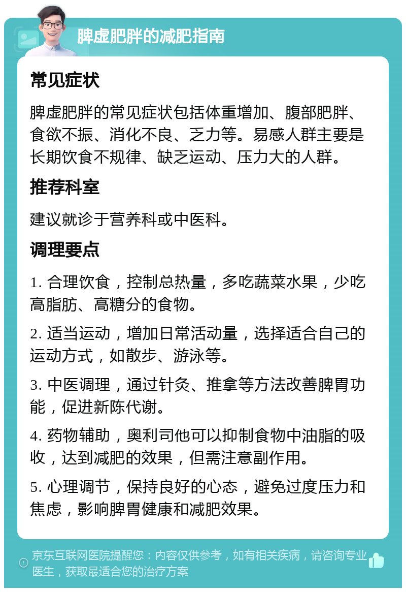 脾虚肥胖的减肥指南 常见症状 脾虚肥胖的常见症状包括体重增加、腹部肥胖、食欲不振、消化不良、乏力等。易感人群主要是长期饮食不规律、缺乏运动、压力大的人群。 推荐科室 建议就诊于营养科或中医科。 调理要点 1. 合理饮食，控制总热量，多吃蔬菜水果，少吃高脂肪、高糖分的食物。 2. 适当运动，增加日常活动量，选择适合自己的运动方式，如散步、游泳等。 3. 中医调理，通过针灸、推拿等方法改善脾胃功能，促进新陈代谢。 4. 药物辅助，奥利司他可以抑制食物中油脂的吸收，达到减肥的效果，但需注意副作用。 5. 心理调节，保持良好的心态，避免过度压力和焦虑，影响脾胃健康和减肥效果。