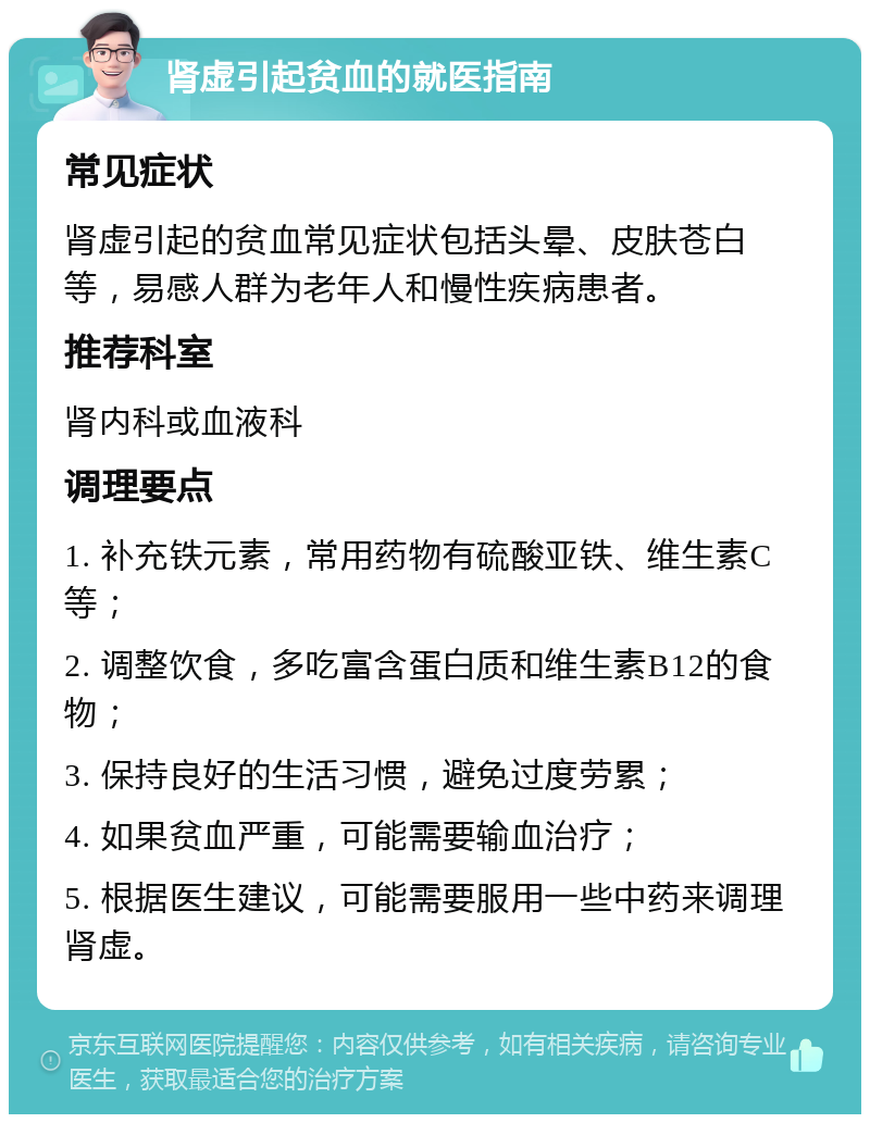 肾虚引起贫血的就医指南 常见症状 肾虚引起的贫血常见症状包括头晕、皮肤苍白等，易感人群为老年人和慢性疾病患者。 推荐科室 肾内科或血液科 调理要点 1. 补充铁元素，常用药物有硫酸亚铁、维生素C等； 2. 调整饮食，多吃富含蛋白质和维生素B12的食物； 3. 保持良好的生活习惯，避免过度劳累； 4. 如果贫血严重，可能需要输血治疗； 5. 根据医生建议，可能需要服用一些中药来调理肾虚。