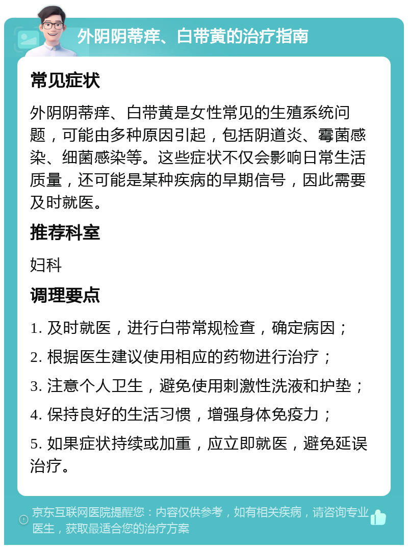 外阴阴蒂痒、白带黄的治疗指南 常见症状 外阴阴蒂痒、白带黄是女性常见的生殖系统问题，可能由多种原因引起，包括阴道炎、霉菌感染、细菌感染等。这些症状不仅会影响日常生活质量，还可能是某种疾病的早期信号，因此需要及时就医。 推荐科室 妇科 调理要点 1. 及时就医，进行白带常规检查，确定病因； 2. 根据医生建议使用相应的药物进行治疗； 3. 注意个人卫生，避免使用刺激性洗液和护垫； 4. 保持良好的生活习惯，增强身体免疫力； 5. 如果症状持续或加重，应立即就医，避免延误治疗。