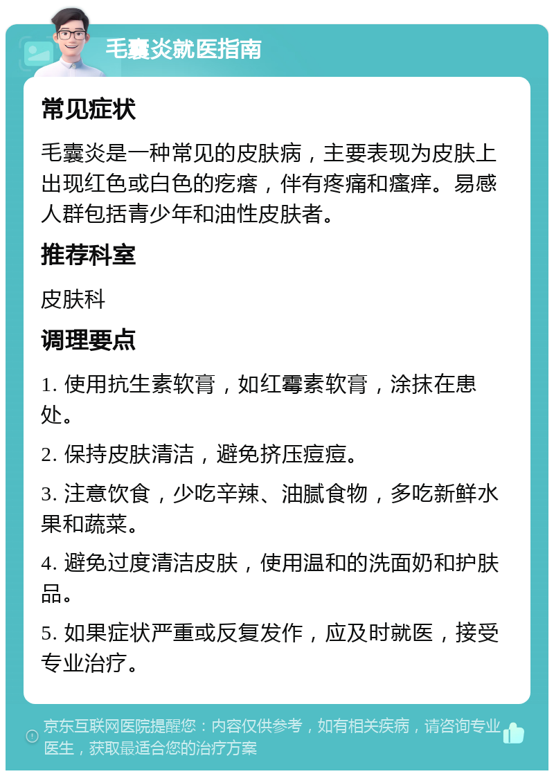 毛囊炎就医指南 常见症状 毛囊炎是一种常见的皮肤病，主要表现为皮肤上出现红色或白色的疙瘩，伴有疼痛和瘙痒。易感人群包括青少年和油性皮肤者。 推荐科室 皮肤科 调理要点 1. 使用抗生素软膏，如红霉素软膏，涂抹在患处。 2. 保持皮肤清洁，避免挤压痘痘。 3. 注意饮食，少吃辛辣、油腻食物，多吃新鲜水果和蔬菜。 4. 避免过度清洁皮肤，使用温和的洗面奶和护肤品。 5. 如果症状严重或反复发作，应及时就医，接受专业治疗。