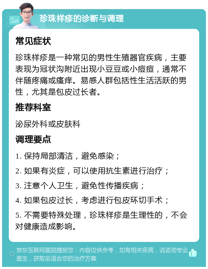 珍珠样疹的诊断与调理 常见症状 珍珠样疹是一种常见的男性生殖器官疾病，主要表现为冠状沟附近出现小豆豆或小痘痘，通常不伴随疼痛或瘙痒。易感人群包括性生活活跃的男性，尤其是包皮过长者。 推荐科室 泌尿外科或皮肤科 调理要点 1. 保持局部清洁，避免感染； 2. 如果有炎症，可以使用抗生素进行治疗； 3. 注意个人卫生，避免性传播疾病； 4. 如果包皮过长，考虑进行包皮环切手术； 5. 不需要特殊处理，珍珠样疹是生理性的，不会对健康造成影响。