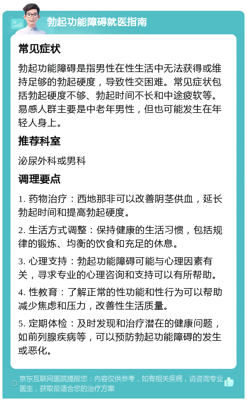 勃起功能障碍就医指南 常见症状 勃起功能障碍是指男性在性生活中无法获得或维持足够的勃起硬度，导致性交困难。常见症状包括勃起硬度不够、勃起时间不长和中途疲软等。易感人群主要是中老年男性，但也可能发生在年轻人身上。 推荐科室 泌尿外科或男科 调理要点 1. 药物治疗：西地那非可以改善阴茎供血，延长勃起时间和提高勃起硬度。 2. 生活方式调整：保持健康的生活习惯，包括规律的锻炼、均衡的饮食和充足的休息。 3. 心理支持：勃起功能障碍可能与心理因素有关，寻求专业的心理咨询和支持可以有所帮助。 4. 性教育：了解正常的性功能和性行为可以帮助减少焦虑和压力，改善性生活质量。 5. 定期体检：及时发现和治疗潜在的健康问题，如前列腺疾病等，可以预防勃起功能障碍的发生或恶化。