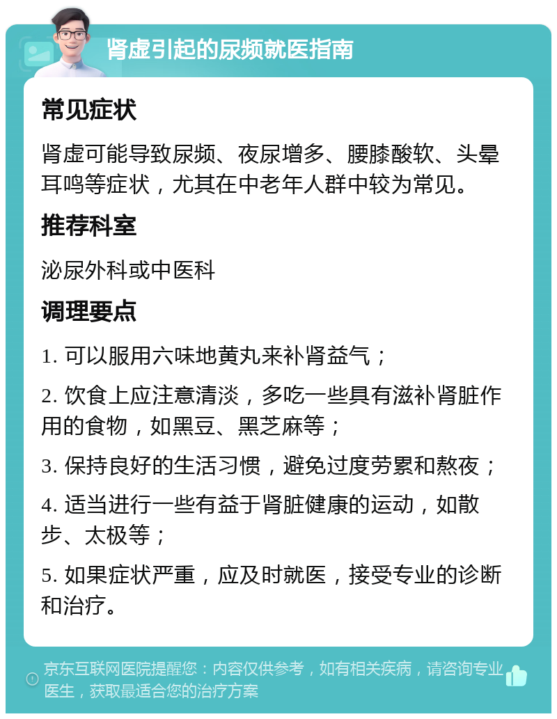 肾虚引起的尿频就医指南 常见症状 肾虚可能导致尿频、夜尿增多、腰膝酸软、头晕耳鸣等症状，尤其在中老年人群中较为常见。 推荐科室 泌尿外科或中医科 调理要点 1. 可以服用六味地黄丸来补肾益气； 2. 饮食上应注意清淡，多吃一些具有滋补肾脏作用的食物，如黑豆、黑芝麻等； 3. 保持良好的生活习惯，避免过度劳累和熬夜； 4. 适当进行一些有益于肾脏健康的运动，如散步、太极等； 5. 如果症状严重，应及时就医，接受专业的诊断和治疗。