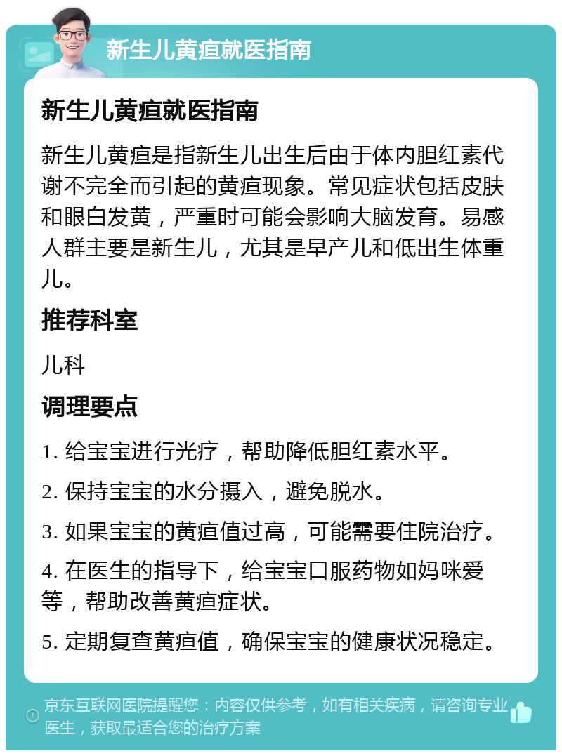 新生儿黄疸就医指南 新生儿黄疸就医指南 新生儿黄疸是指新生儿出生后由于体内胆红素代谢不完全而引起的黄疸现象。常见症状包括皮肤和眼白发黄，严重时可能会影响大脑发育。易感人群主要是新生儿，尤其是早产儿和低出生体重儿。 推荐科室 儿科 调理要点 1. 给宝宝进行光疗，帮助降低胆红素水平。 2. 保持宝宝的水分摄入，避免脱水。 3. 如果宝宝的黄疸值过高，可能需要住院治疗。 4. 在医生的指导下，给宝宝口服药物如妈咪爱等，帮助改善黄疸症状。 5. 定期复查黄疸值，确保宝宝的健康状况稳定。